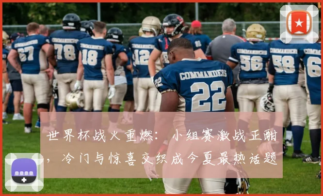 世界杯战火重燃:小组赛激战正酣,冷门与惊喜交织成今夏最热话题