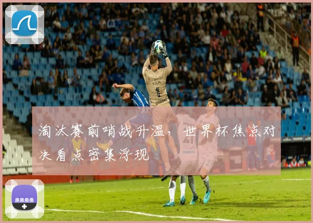 淘汰赛前哨战升温，世界杯焦点对决看点密集浮现