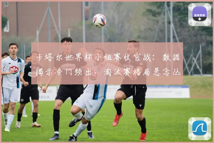 卡塔尔世界杯小组赛收官战:数据揭示冷门频出,淘汰赛格局悬念丛生
