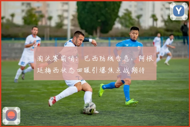 淘汰赛前哨:巴西防线告急,阿根廷梅西状态回暖引爆焦点战期待