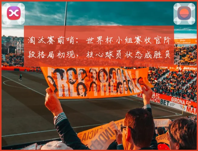 淘汰赛前哨：世界杯小组赛收官阶段格局初现，核心球员状态成胜负手