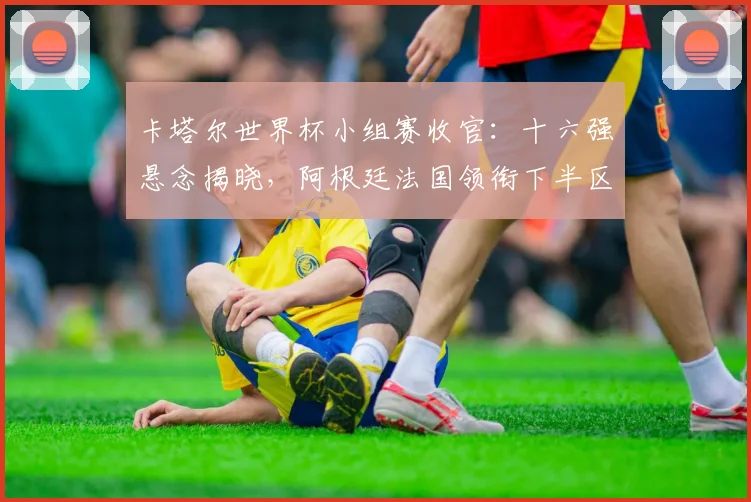 卡塔尔世界杯小组赛收官:十六强悬念揭晓,阿根廷法国领衔下半区激战