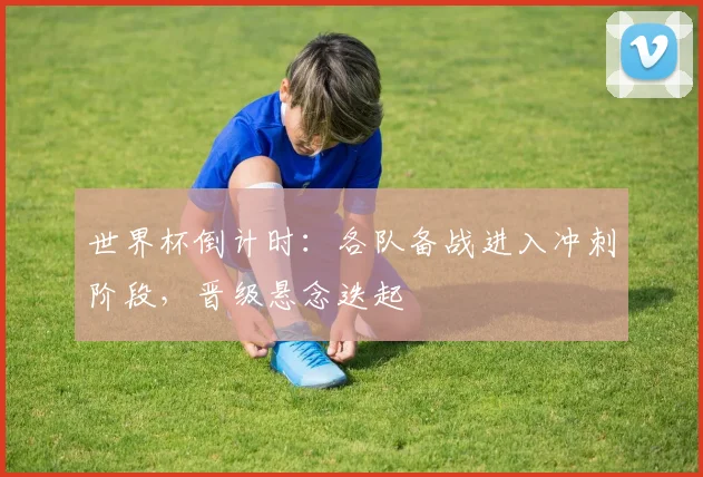 世界杯倒计时:各队备战进入冲刺阶段,晋级悬念迭起