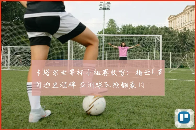 卡塔尔世界杯小组赛收官:梅西C罗同迎里程碑 亚洲球队掀翻豪门