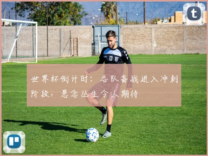 世界杯倒计时：各队备战进入冲刺阶段，悬念丛生令人期待